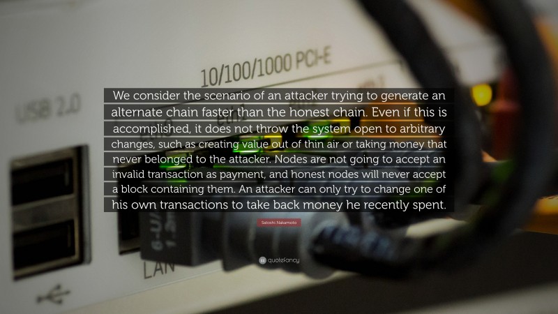 Satoshi Nakamoto Quote: “We consider the scenario of an attacker trying to generate an alternate chain faster than the honest chain. Even if this is accomplished, it does not throw the system open to arbitrary changes, such as creating value out of thin air or taking money that never belonged to the attacker. Nodes are not going to accept an invalid transaction as payment, and honest nodes will never accept a block containing them. An attacker can only try to change one of his own transactions to take back money he recently spent.”