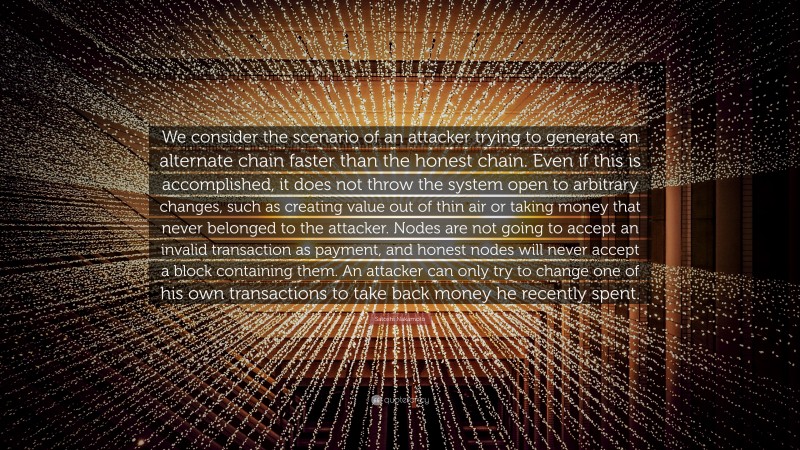 Satoshi Nakamoto Quote: “We consider the scenario of an attacker trying to generate an alternate chain faster than the honest chain. Even if this is accomplished, it does not throw the system open to arbitrary changes, such as creating value out of thin air or taking money that never belonged to the attacker. Nodes are not going to accept an invalid transaction as payment, and honest nodes will never accept a block containing them. An attacker can only try to change one of his own transactions to take back money he recently spent.”