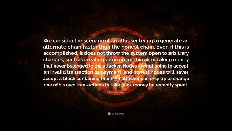 Satoshi Nakamoto Quote: “We consider the scenario of an attacker trying to generate an alternate chain faster than the honest chain. Even if this is accomplished, it does not throw the system open to arbitrary changes, such as creating value out of thin air or taking money that never belonged to the attacker. Nodes are not going to accept an invalid transaction as payment, and honest nodes will never accept a block containing them. An attacker can only try to change one of his own transactions to take back money he recently spent.”