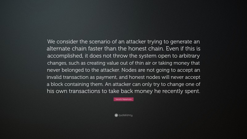 Satoshi Nakamoto Quote: “We consider the scenario of an attacker trying to generate an alternate chain faster than the honest chain. Even if this is accomplished, it does not throw the system open to arbitrary changes, such as creating value out of thin air or taking money that never belonged to the attacker. Nodes are not going to accept an invalid transaction as payment, and honest nodes will never accept a block containing them. An attacker can only try to change one of his own transactions to take back money he recently spent.”