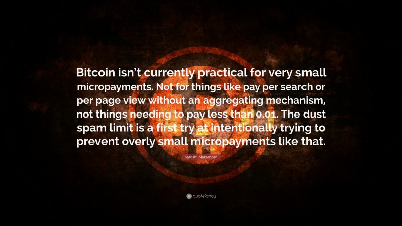 Satoshi Nakamoto Quote: “Bitcoin isn’t currently practical for very small micropayments. Not for things like pay per search or per page view without an aggregating mechanism, not things needing to pay less than 0.01. The dust spam limit is a first try at intentionally trying to prevent overly small micropayments like that.”