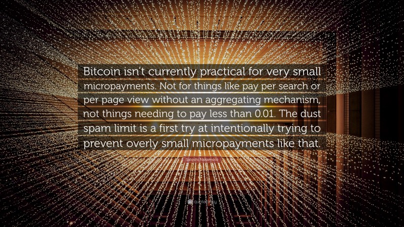 Satoshi Nakamoto Quote: “Bitcoin isn’t currently practical for very small micropayments. Not for things like pay per search or per page view without an aggregating mechanism, not things needing to pay less than 0.01. The dust spam limit is a first try at intentionally trying to prevent overly small micropayments like that.”