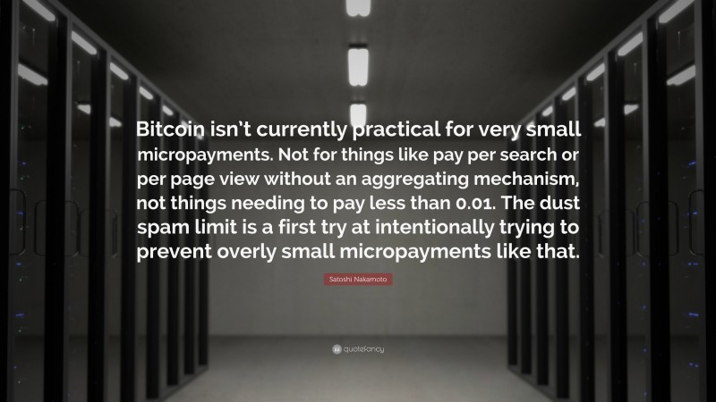 Satoshi Nakamoto Quote: “Bitcoin isn’t currently practical for very small micropayments. Not for things like pay per search or per page view without an aggregating mechanism, not things needing to pay less than 0.01. The dust spam limit is a first try at intentionally trying to prevent overly small micropayments like that.”