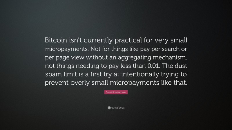 Satoshi Nakamoto Quote: “Bitcoin isn’t currently practical for very small micropayments. Not for things like pay per search or per page view without an aggregating mechanism, not things needing to pay less than 0.01. The dust spam limit is a first try at intentionally trying to prevent overly small micropayments like that.”