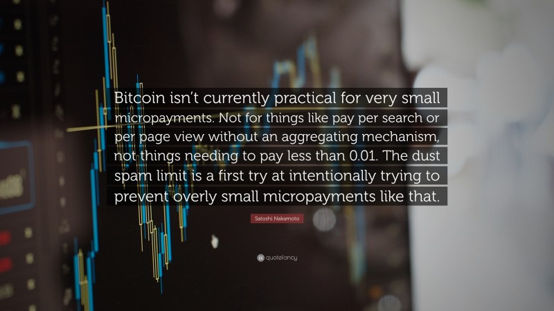 Satoshi Nakamoto Quote: “Bitcoin isn’t currently practical for very small micropayments. Not for things like pay per search or per page view without an aggregating mechanism, not things needing to pay less than 0.01. The dust spam limit is a first try at intentionally trying to prevent overly small micropayments like that.”