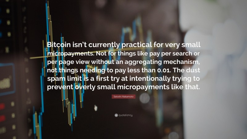 Satoshi Nakamoto Quote: “Bitcoin isn’t currently practical for very small micropayments. Not for things like pay per search or per page view without an aggregating mechanism, not things needing to pay less than 0.01. The dust spam limit is a first try at intentionally trying to prevent overly small micropayments like that.”