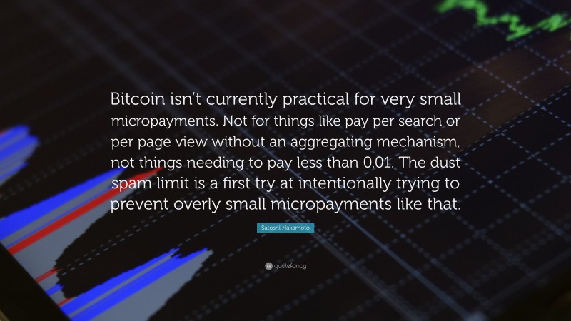 Satoshi Nakamoto Quote: “Bitcoin isn’t currently practical for very small micropayments. Not for things like pay per search or per page view without an aggregating mechanism, not things needing to pay less than 0.01. The dust spam limit is a first try at intentionally trying to prevent overly small micropayments like that.”