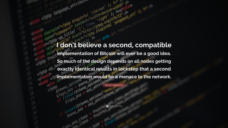 Satoshi Nakamoto Quote: “I don’t believe a second, compatible implementation of Bitcoin will ever be a good idea. So much of the design depends on all nodes getting exactly identical results in lockstep that a second implementation would be a menace to the network.”