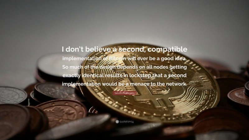 Satoshi Nakamoto Quote: “I don’t believe a second, compatible implementation of Bitcoin will ever be a good idea. So much of the design depends on all nodes getting exactly identical results in lockstep that a second implementation would be a menace to the network.”