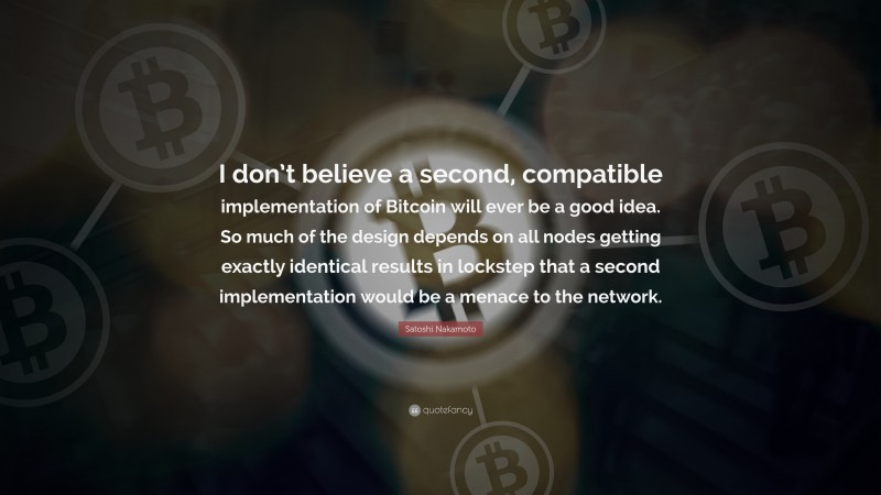 Satoshi Nakamoto Quote: “I don’t believe a second, compatible implementation of Bitcoin will ever be a good idea. So much of the design depends on all nodes getting exactly identical results in lockstep that a second implementation would be a menace to the network.”