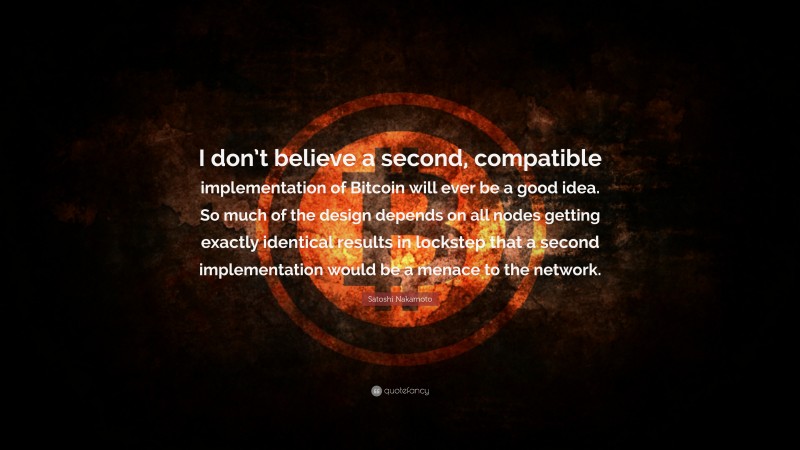 Satoshi Nakamoto Quote: “I don’t believe a second, compatible implementation of Bitcoin will ever be a good idea. So much of the design depends on all nodes getting exactly identical results in lockstep that a second implementation would be a menace to the network.”