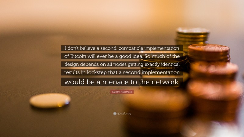 Satoshi Nakamoto Quote: “I don’t believe a second, compatible implementation of Bitcoin will ever be a good idea. So much of the design depends on all nodes getting exactly identical results in lockstep that a second implementation would be a menace to the network.”