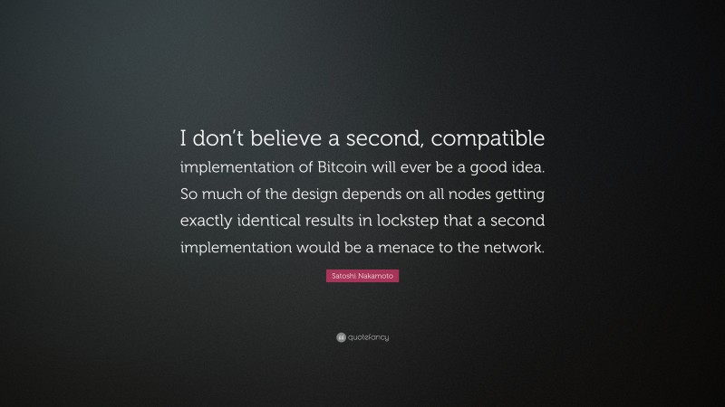 Satoshi Nakamoto Quote: “I don’t believe a second, compatible implementation of Bitcoin will ever be a good idea. So much of the design depends on all nodes getting exactly identical results in lockstep that a second implementation would be a menace to the network.”