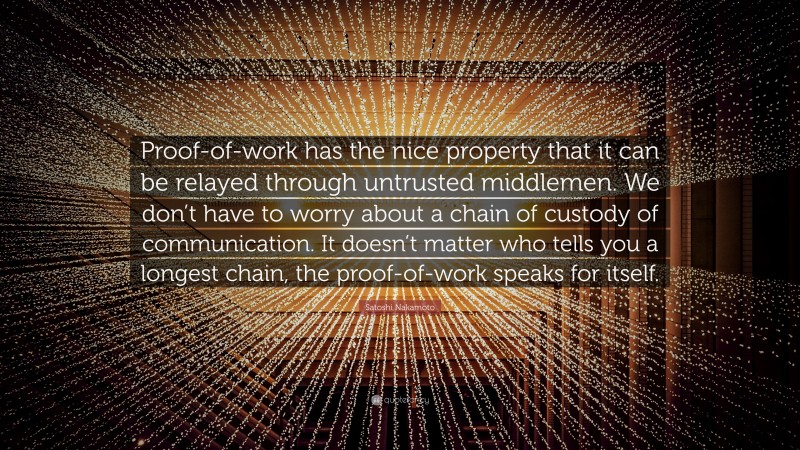 Satoshi Nakamoto Quote: “Proof-of-work has the nice property that it can be relayed through untrusted middlemen. We don’t have to worry about a chain of custody of communication. It doesn’t matter who tells you a longest chain, the proof-of-work speaks for itself.”