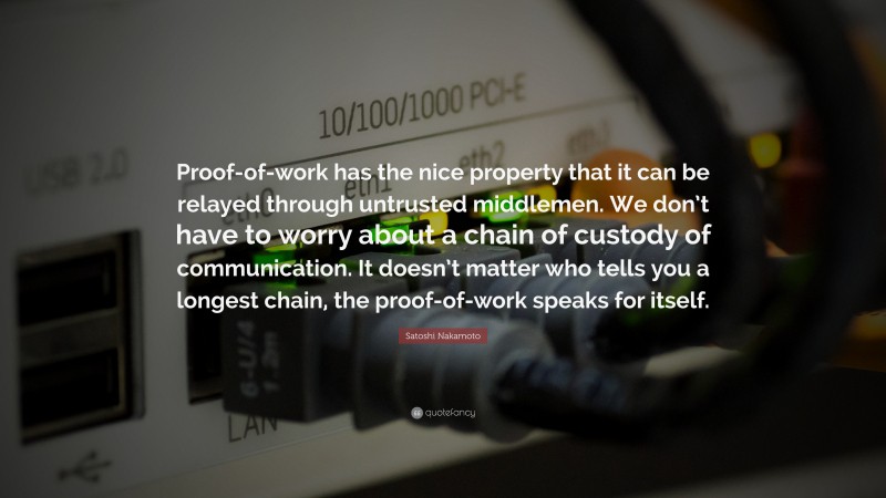Satoshi Nakamoto Quote: “Proof-of-work has the nice property that it can be relayed through untrusted middlemen. We don’t have to worry about a chain of custody of communication. It doesn’t matter who tells you a longest chain, the proof-of-work speaks for itself.”