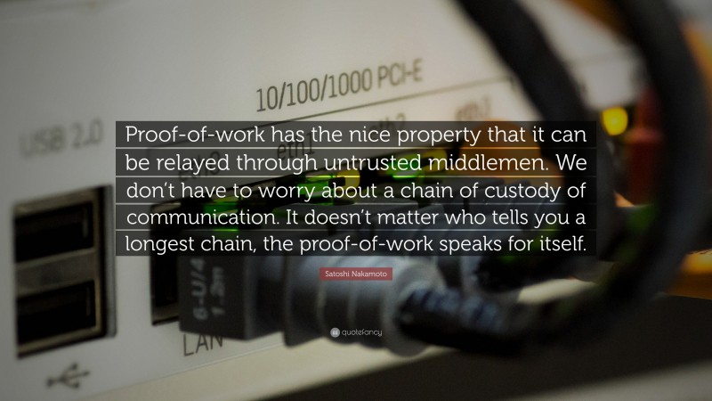 Satoshi Nakamoto Quote: “Proof-of-work has the nice property that it can be relayed through untrusted middlemen. We don’t have to worry about a chain of custody of communication. It doesn’t matter who tells you a longest chain, the proof-of-work speaks for itself.”