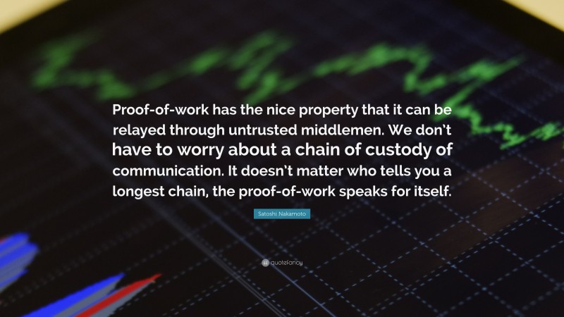 Satoshi Nakamoto Quote: “Proof-of-work has the nice property that it can be relayed through untrusted middlemen. We don’t have to worry about a chain of custody of communication. It doesn’t matter who tells you a longest chain, the proof-of-work speaks for itself.”