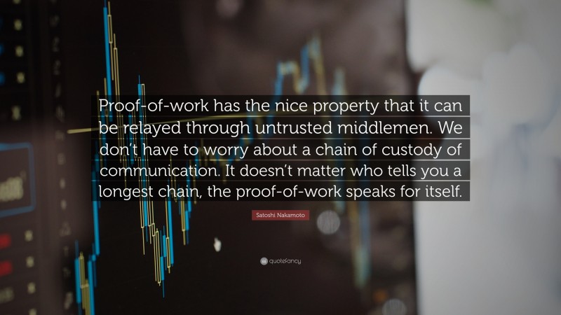 Satoshi Nakamoto Quote: “Proof-of-work has the nice property that it can be relayed through untrusted middlemen. We don’t have to worry about a chain of custody of communication. It doesn’t matter who tells you a longest chain, the proof-of-work speaks for itself.”