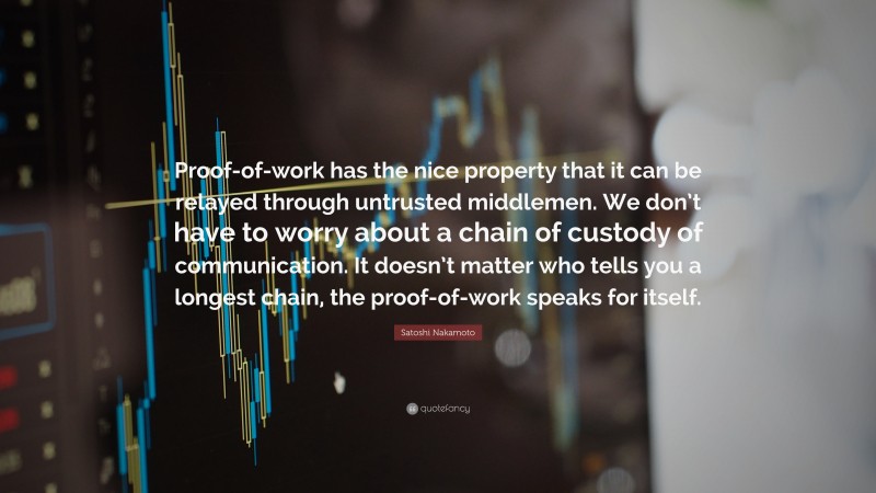 Satoshi Nakamoto Quote: “Proof-of-work has the nice property that it can be relayed through untrusted middlemen. We don’t have to worry about a chain of custody of communication. It doesn’t matter who tells you a longest chain, the proof-of-work speaks for itself.”