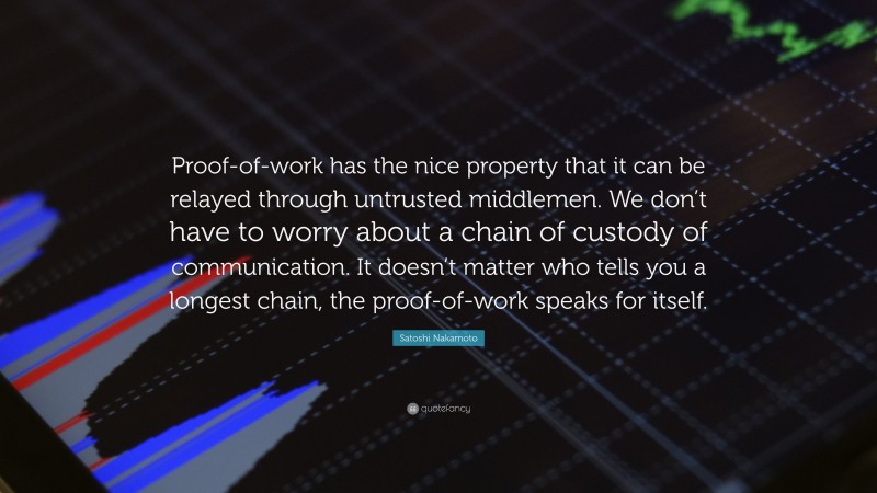 Satoshi Nakamoto Quote: “Proof-of-work has the nice property that it can be relayed through untrusted middlemen. We don’t have to worry about a chain of custody of communication. It doesn’t matter who tells you a longest chain, the proof-of-work speaks for itself.”