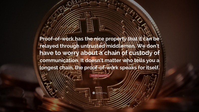 Satoshi Nakamoto Quote: “Proof-of-work has the nice property that it can be relayed through untrusted middlemen. We don’t have to worry about a chain of custody of communication. It doesn’t matter who tells you a longest chain, the proof-of-work speaks for itself.”