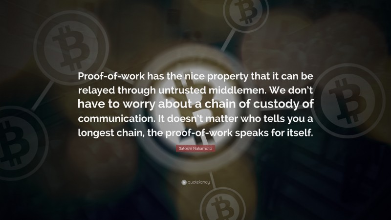 Satoshi Nakamoto Quote: “Proof-of-work has the nice property that it can be relayed through untrusted middlemen. We don’t have to worry about a chain of custody of communication. It doesn’t matter who tells you a longest chain, the proof-of-work speaks for itself.”