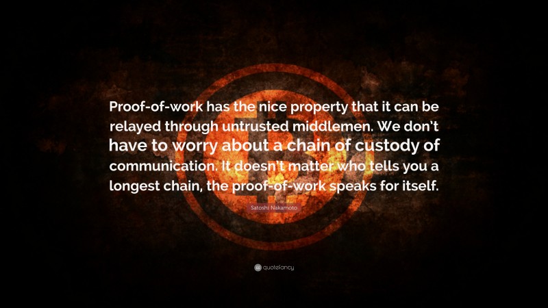 Satoshi Nakamoto Quote: “Proof-of-work has the nice property that it can be relayed through untrusted middlemen. We don’t have to worry about a chain of custody of communication. It doesn’t matter who tells you a longest chain, the proof-of-work speaks for itself.”