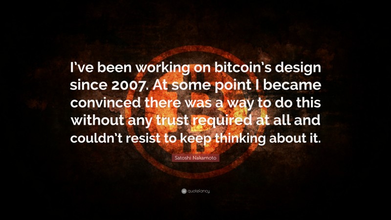 Satoshi Nakamoto Quote: “I’ve been working on bitcoin’s design since 2007. At some point I became convinced there was a way to do this without any trust required at all and couldn’t resist to keep thinking about it.”