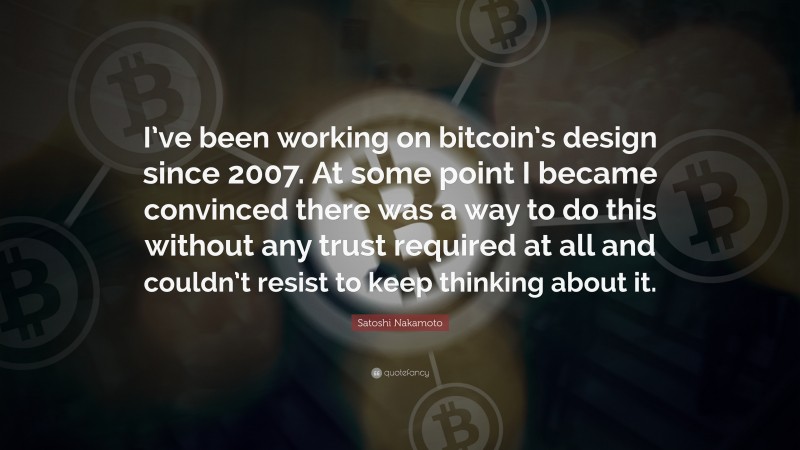 Satoshi Nakamoto Quote: “I’ve been working on bitcoin’s design since 2007. At some point I became convinced there was a way to do this without any trust required at all and couldn’t resist to keep thinking about it.”