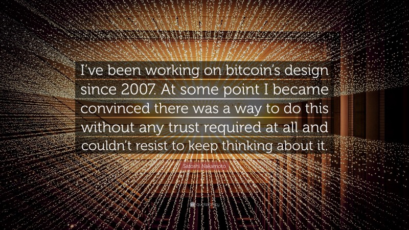 Satoshi Nakamoto Quote: “I’ve been working on bitcoin’s design since 2007. At some point I became convinced there was a way to do this without any trust required at all and couldn’t resist to keep thinking about it.”