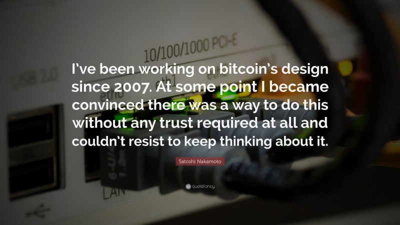 Satoshi Nakamoto Quote: “I’ve been working on bitcoin’s design since 2007. At some point I became convinced there was a way to do this without any trust required at all and couldn’t resist to keep thinking about it.”