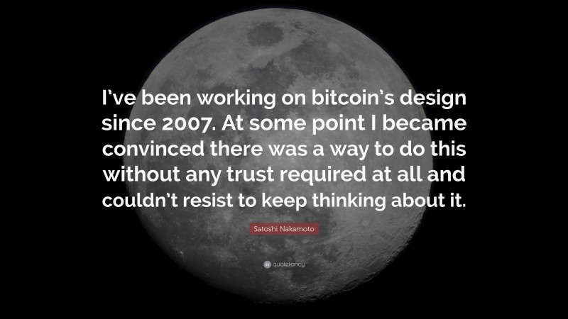 Satoshi Nakamoto Quote: “I’ve been working on bitcoin’s design since 2007. At some point I became convinced there was a way to do this without any trust required at all and couldn’t resist to keep thinking about it.”