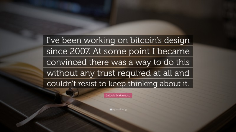 Satoshi Nakamoto Quote: “I’ve been working on bitcoin’s design since 2007. At some point I became convinced there was a way to do this without any trust required at all and couldn’t resist to keep thinking about it.”