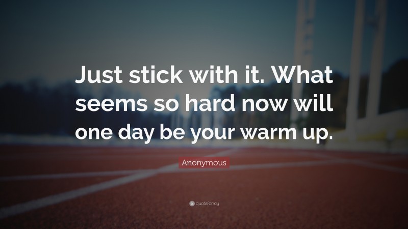 Anonymous Quote: “Just stick with it. What seems so hard now will one day be your warm up.”