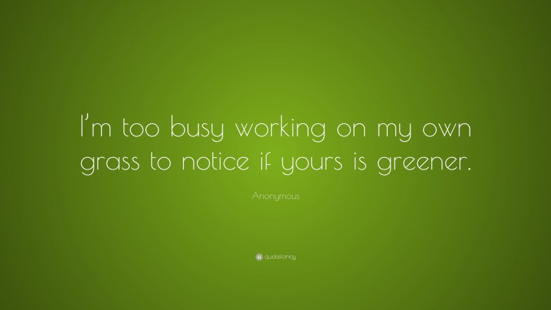 Anonymous Quote: “I’m too busy working on my own grass to notice if yours is greener.”