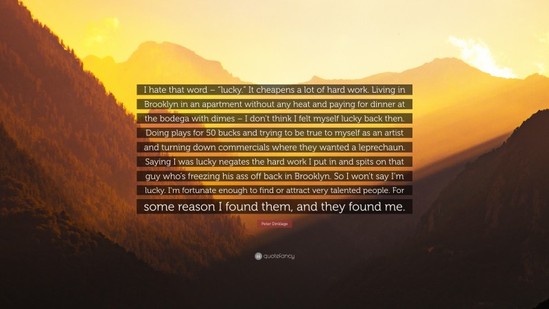 Peter Dinklage Quote: “I hate that word – “lucky.” It cheapens a lot of hard work. Living in Brooklyn in an apartment without any heat and paying for dinner at the bodega with dimes – I don’t think I felt myself lucky back then. Doing plays for 50 bucks and trying to be true to myself as an artist and turning down commercials where they wanted a leprechaun. Saying I was lucky negates the hard work I put in and spits on that guy who’s freezing his ass off back in Brooklyn. So I won’t say I’m lucky. I’m fortunate enough to find or attract very talented people. For some reason I found them, and they found me.”