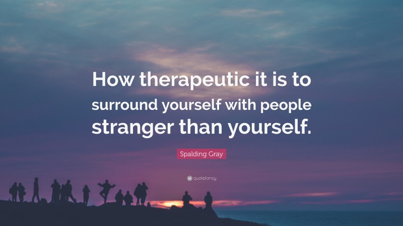 Spalding Gray Quote: “How therapeutic it is to surround yourself with people stranger than yourself.”