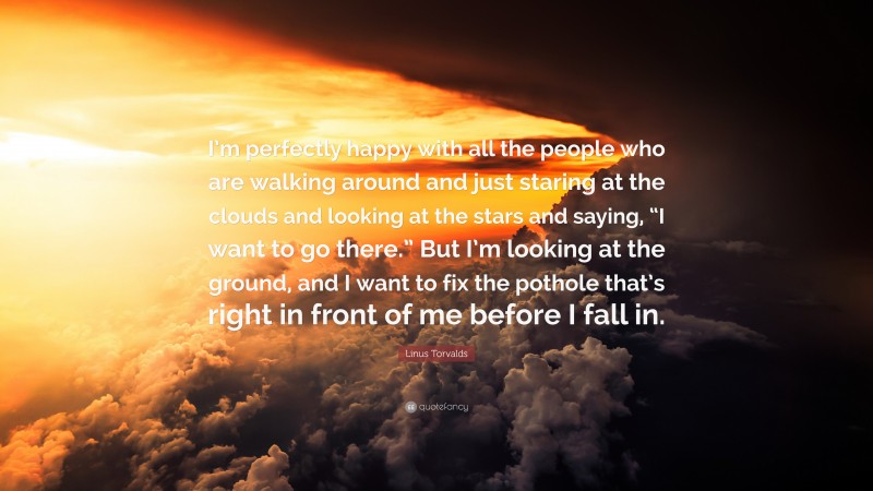 Linus Torvalds Quote: “I’m perfectly happy with all the people who are walking around and just staring at the clouds and looking at the stars and saying, “I want to go there.” But I’m looking at the ground, and I want to fix the pothole that’s right in front of me before I fall in.”