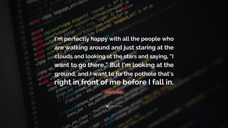 Linus Torvalds Quote: “I’m perfectly happy with all the people who are walking around and just staring at the clouds and looking at the stars and saying, “I want to go there.” But I’m looking at the ground, and I want to fix the pothole that’s right in front of me before I fall in.”