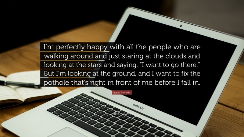Linus Torvalds Quote: “I’m perfectly happy with all the people who are walking around and just staring at the clouds and looking at the stars and saying, “I want to go there.” But I’m looking at the ground, and I want to fix the pothole that’s right in front of me before I fall in.”