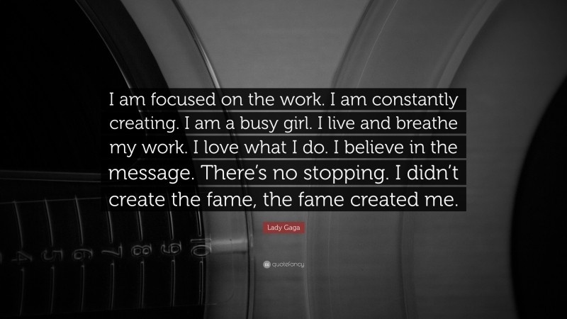 Lady Gaga Quote: “I am focused on the work. I am constantly creating. I am a busy girl. I live and breathe my work. I love what I do. I believe in the message. There’s no stopping. I didn’t create the fame, the fame created me.”