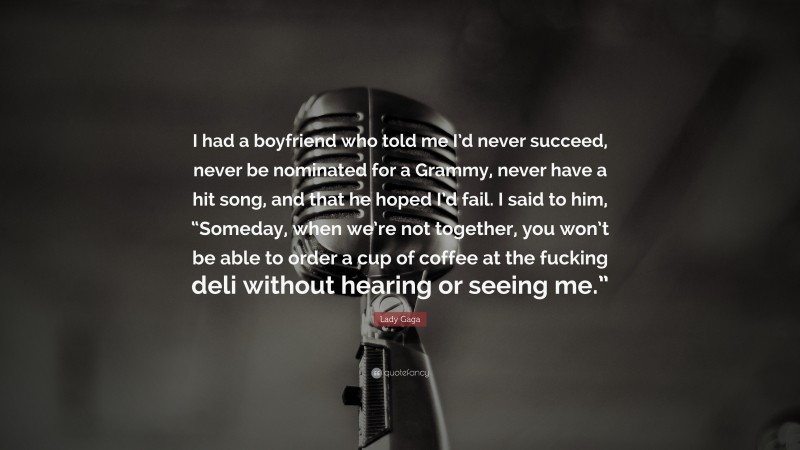Lady Gaga Quote: “I had a boyfriend who told me I’d never succeed, never be nominated for a Grammy, never have a hit song, and that he hoped I’d fail. I said to him, “Someday, when we’re not together, you won’t be able to order a cup of coffee at the fucking deli without hearing or seeing me.””