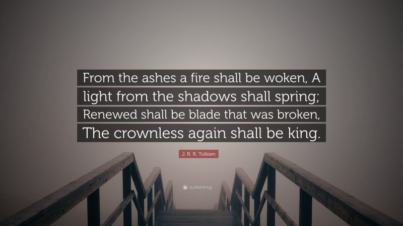 J. R. R. Tolkien Quote: “From the ashes a fire shall be woken, A light from the shadows shall spring; Renewed shall be blade that was broken, The crownless again shall be king.”