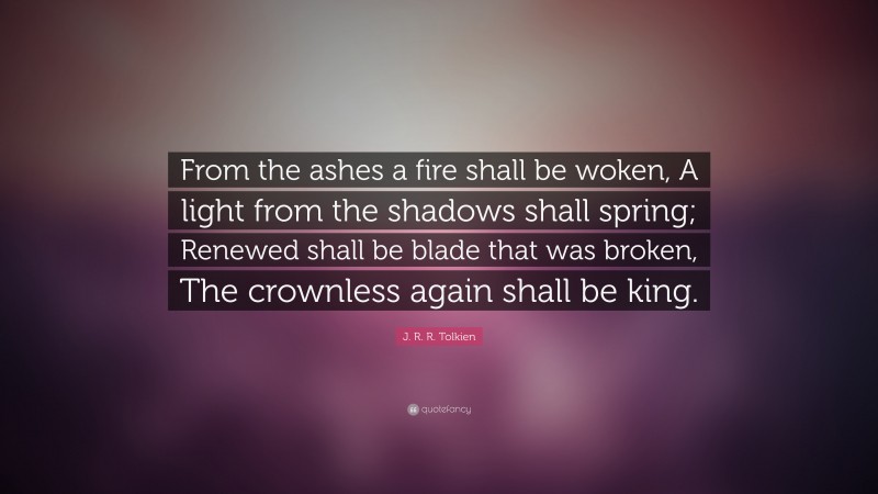 J. R. R. Tolkien Quote: “From the ashes a fire shall be woken, A light from the shadows shall spring; Renewed shall be blade that was broken, The crownless again shall be king.”