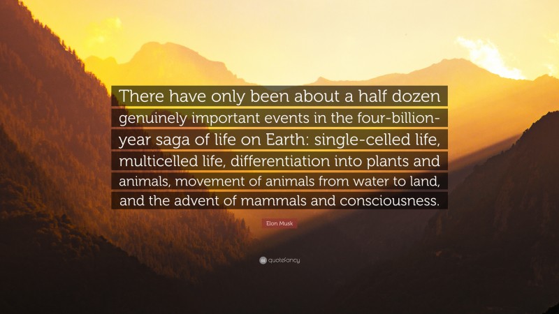 Elon Musk Quote: “There have only been about a half dozen genuinely important events in the four-billion-year saga of life on Earth: single-celled life, multicelled life, differentiation into plants and animals, movement of animals from water to land, and the advent of mammals and consciousness.”