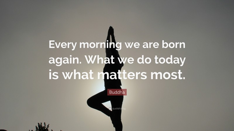 Buddha Quote: “Every morning we are born again. What we do today is ...