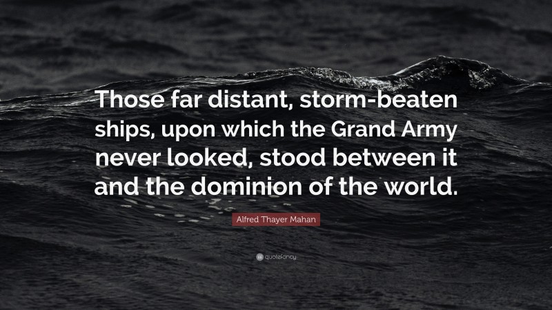 Alfred Thayer Mahan Quote: “Those far distant, storm-beaten ships, upon which the Grand Army never looked, stood between it and the dominion of the world.”