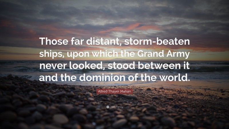 Alfred Thayer Mahan Quote: “Those far distant, storm-beaten ships, upon which the Grand Army never looked, stood between it and the dominion of the world.”