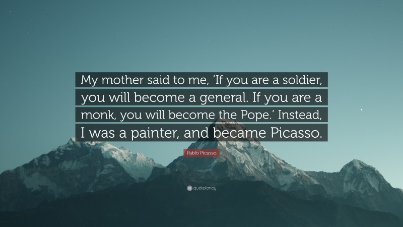 Pablo Picasso Quote: “My mother said to me, ‘If you are a soldier, you will become a general. If you are a monk, you will become the Pope.’ Instead, I was a painter, and became Picasso.”