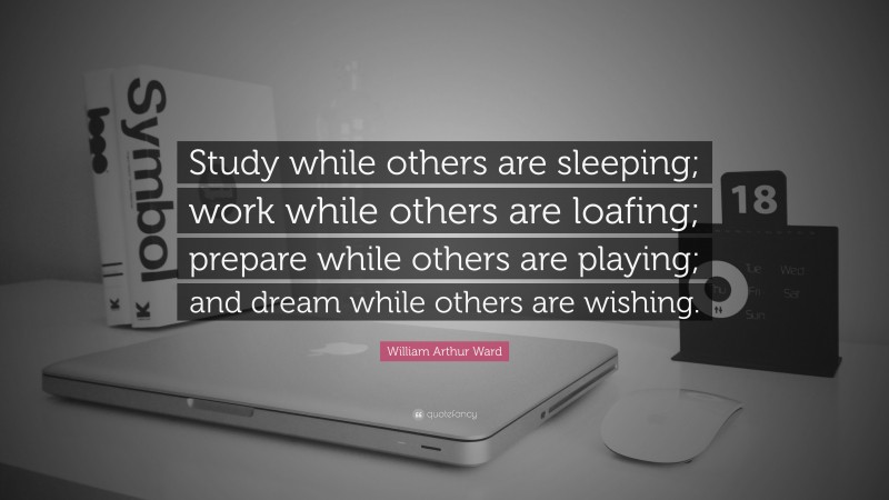 William Arthur Ward Quote: “Study while others are sleeping; work while others are loafing; prepare while others are playing; and dream while others are wishing.”